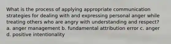 What is the process of applying appropriate communication strategies for dealing with and expressing personal anger while treating others who are angry with understanding and respect? a. anger management b. fundamental attribution error c. anger d. positive intentionality