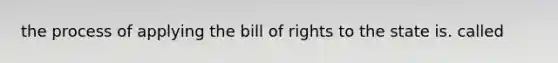 the process of applying the bill of rights to the state is. called