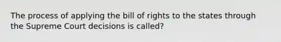 The process of applying the bill of rights to the states through the Supreme Court decisions is called?