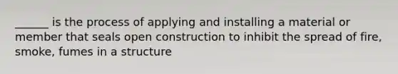 ______ is the process of applying and installing a material or member that seals open construction to inhibit the spread of fire, smoke, fumes in a structure