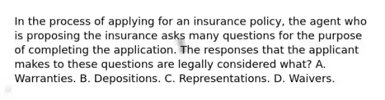 In the process of applying for an insurance policy, the agent who is proposing the insurance asks many questions for the purpose of completing the application. The responses that the applicant makes to these questions are legally considered what? A. Warranties. B. Depositions. C. Representations. D. Waivers.