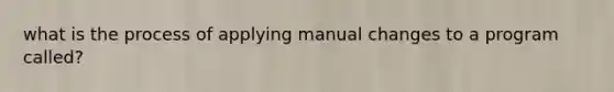 what is the process of applying manual changes to a program called?