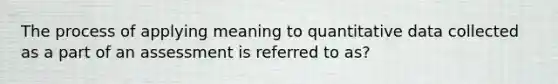 The process of applying meaning to quantitative data collected as a part of an assessment is referred to as?