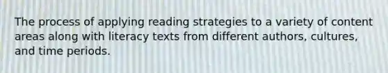 The process of applying reading strategies to a variety of content areas along with literacy texts from different authors, cultures, and time periods.