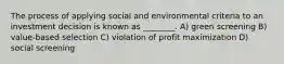 The process of applying social and environmental criteria to an investment decision is known as ________. A) green screening B) value-based selection C) violation of profit maximization D) social screening