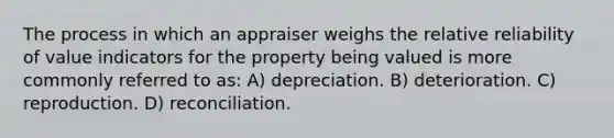 The process in which an appraiser weighs the relative reliability of value indicators for the property being valued is more commonly referred to as: A) depreciation. B) deterioration. C) reproduction. D) reconciliation.