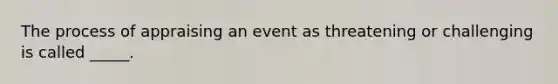 The process of appraising an event as threatening or challenging is called _____.