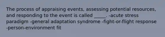 The process of appraising events, assessing potential resources, and responding to the event is called _____. -acute stress paradigm -general adaptation syndrome -fight-or-flight response -person-environment fit