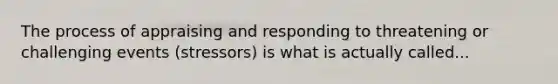 The process of appraising and responding to threatening or challenging events (stressors) is what is actually called...