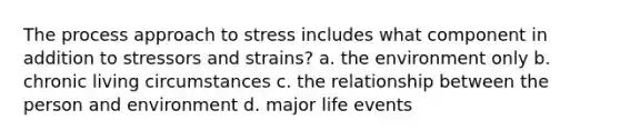 The process approach to stress includes what component in addition to stressors and strains? a. the environment only b. chronic living circumstances c. the relationship between the person and environment d. major life events