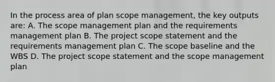 In the process area of plan scope management, the key outputs are: A. The scope management plan and the requirements management plan B. The project scope statement and the requirements management plan C. The scope baseline and the WBS D. The project scope statement and the scope management plan