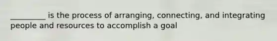 _________ is the process of arranging, connecting, and integrating people and resources to accomplish a goal