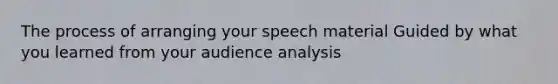 The process of arranging your speech material Guided by what you learned from your audience analysis