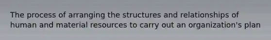 The process of arranging the structures and relationships of human and material resources to carry out an organization's plan