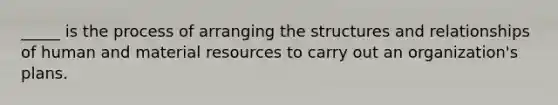 _____ is the process of arranging the structures and relationships of human and material resources to carry out an organization's plans.