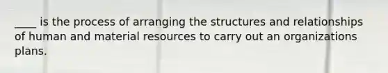 ____ is the process of arranging the structures and relationships of human and material resources to carry out an organizations plans.