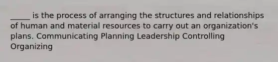 _____ is the process of arranging the structures and relationships of human and material resources to carry out an organization's plans. Communicating Planning Leadership Controlling Organizing