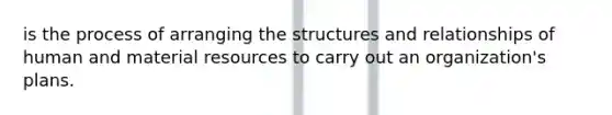 is the process of arranging the structures and relationships of human and material resources to carry out an organization's plans.