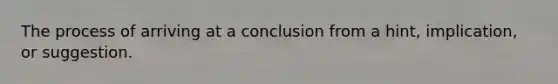 The process of arriving at a conclusion from a hint, implication, or suggestion.