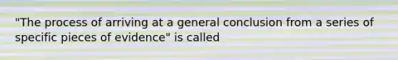 "The process of arriving at a general conclusion from a series of specific pieces of evidence" is called