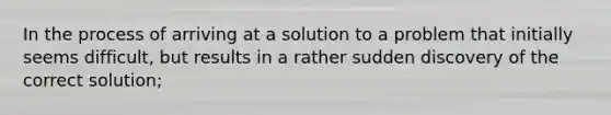 In the process of arriving at a solution to a problem that initially seems difficult, but results in a rather sudden discovery of the correct solution;