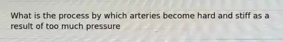 What is the process by which arteries become hard and stiff as a result of too much pressure