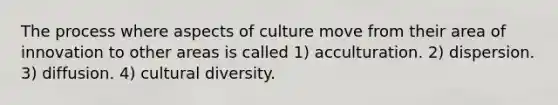 The process where aspects of culture move from their area of innovation to other areas is called 1) acculturation. 2) dispersion. 3) diffusion. 4) <a href='https://www.questionai.com/knowledge/kfxWvRcQOm-cultural-diversity' class='anchor-knowledge'>cultural diversity</a>.