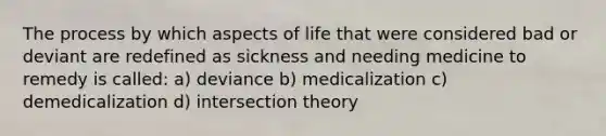 The process by which aspects of life that were considered bad or deviant are redefined as sickness and needing medicine to remedy is called: a) deviance b) medicalization c) demedicalization d) intersection theory