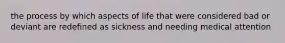 the process by which aspects of life that were considered bad or deviant are redefined as sickness and needing medical attention