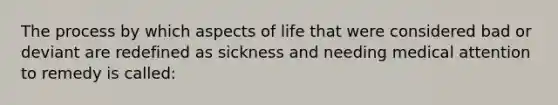 The process by which aspects of life that were considered bad or deviant are redefined as sickness and needing medical attention to remedy is called: