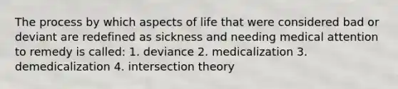 The process by which aspects of life that were considered bad or deviant are redefined as sickness and needing medical attention to remedy is called: 1. deviance 2. medicalization 3. demedicalization 4. intersection theory