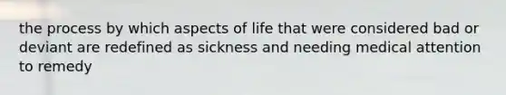 the process by which aspects of life that were considered bad or deviant are redefined as sickness and needing medical attention to remedy