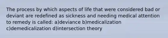 The process by which aspects of life that were considered bad or deviant are redefined as sickness and needing medical attention to remedy is called: a)deviance b)medicalization c)demedicalization d)intersection theory