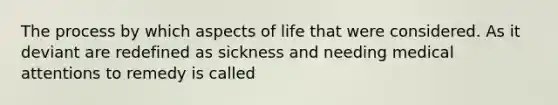 The process by which aspects of life that were considered. As it deviant are redefined as sickness and needing medical attentions to remedy is called