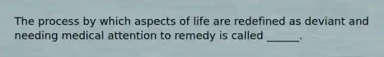 The process by which aspects of life are redefined as deviant and needing medical attention to remedy is called ______.