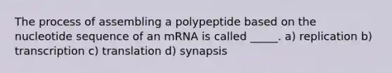 The process of assembling a polypeptide based on the nucleotide sequence of an mRNA is called _____. a) replication b) transcription c) translation d) synapsis