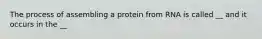 The process of assembling a protein from RNA is called __ and it occurs in the __