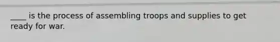 ____ is the process of assembling troops and supplies to get ready for war.