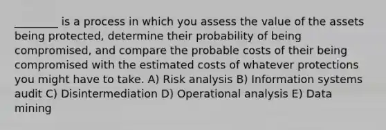 ________ is a process in which you assess the value of the assets being protected, determine their probability of being compromised, and compare the probable costs of their being compromised with the estimated costs of whatever protections you might have to take. A) Risk analysis B) Information systems audit C) Disintermediation D) Operational analysis E) Data mining