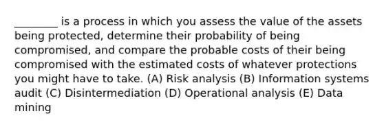 ________ is a process in which you assess the value of the assets being protected, determine their probability of being compromised, and compare the probable costs of their being compromised with the estimated costs of whatever protections you might have to take. (A) Risk analysis (B) Information systems audit (C) Disintermediation (D) Operational analysis (E) Data mining