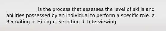 _____________ is the process that assesses the level of skills and abilities possessed by an individual to perform a specific role. a. Recruiting b. Hiring c. Selection d. Interviewing