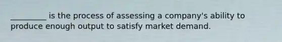 ​_________ is the process of assessing a​ company's ability to produce enough output to satisfy market demand.