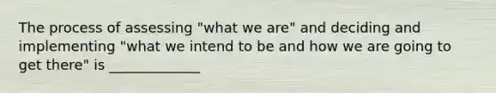 The process of assessing "what we are" and deciding and implementing "what we intend to be and how we are going to get there" is _____________