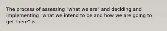 The process of assessing "what we are" and deciding and implementing "what we intend to be and how we are going to get there" is