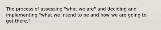 The process of assessing "what we are" and deciding and implementing "what we intend to be and how we are going to get there."