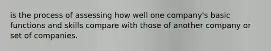 is the process of assessing how well one company's basic functions and skills compare with those of another company or set of companies.