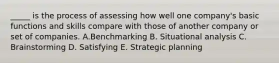 _____ is the process of assessing how well one company's basic functions and skills compare with those of another company or set of companies. A.Benchmarking B. Situational analysis C. Brainstorming D. Satisfying E. Strategic planning