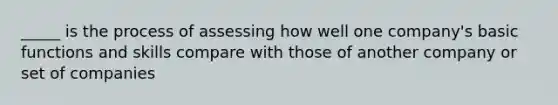 _____ is the process of assessing how well one company's basic functions and skills compare with those of another company or set of companies