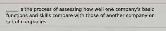 _____ is the process of assessing how well one company's basic functions and skills compare with those of another company or set of companies.