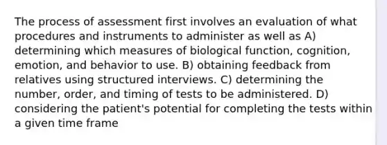 The process of assessment first involves an evaluation of what procedures and instruments to administer as well as A) determining which measures of biological function, cognition, emotion, and behavior to use. B) obtaining feedback from relatives using structured interviews. C) determining the number, order, and timing of tests to be administered. D) considering the patient's potential for completing the tests within a given time frame